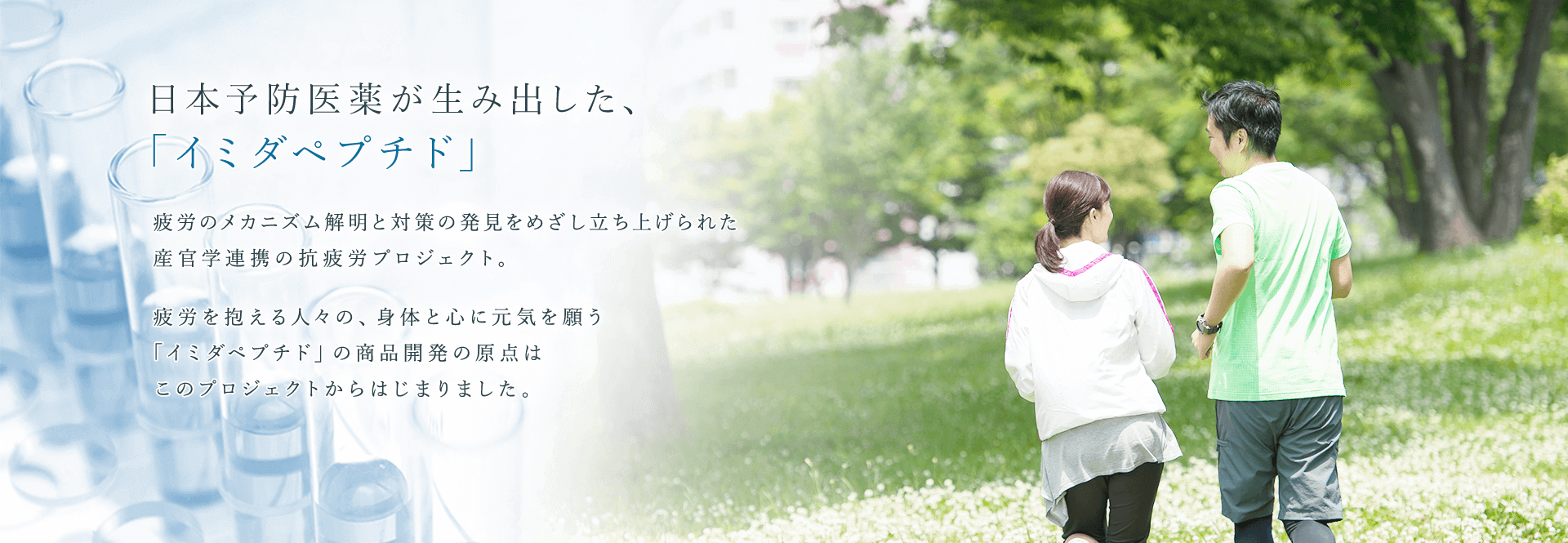 日本予防医薬株式会社 日本予防医薬が生み出した、「イミダペプチド」 疲労のメカニズム解明と対策の発見をめざし立ち上げられた産官学連携の抗疲労プロジェクト。 疲労を抱える人々の、身体と心に元気を願う「イミダペプチド」の商品開発の原点はこのプロジェクトからはじまりました。