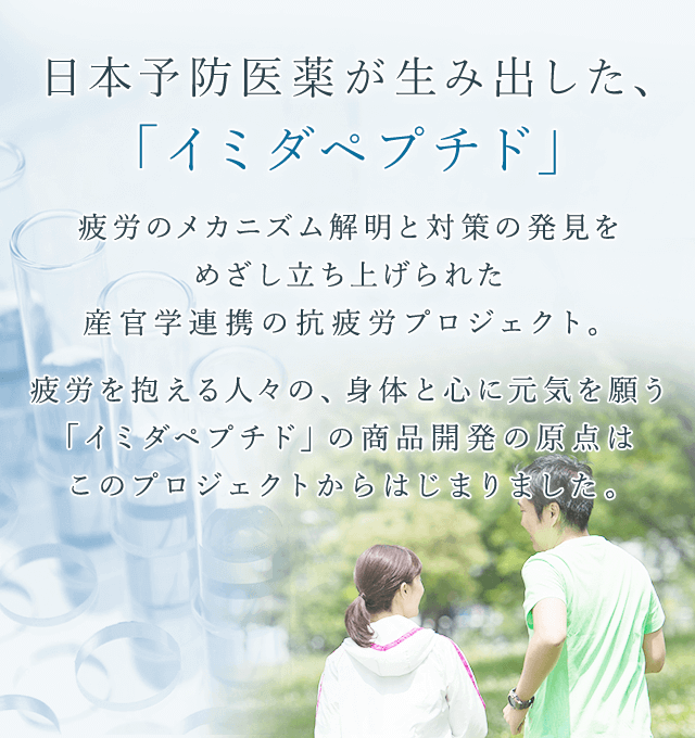 日本予防医薬株式会社 日本予防医薬が生み出した、「イミダペプチド」 疲労のメカニズム解明と対策の発見をめざし立ち上げられた産官学連携の抗疲労プロジェクト。 疲労を抱える人々の、身体と心に元気を願う「イミダペプチド」の商品開発の原点はこのプロジェクトからはじまりました。