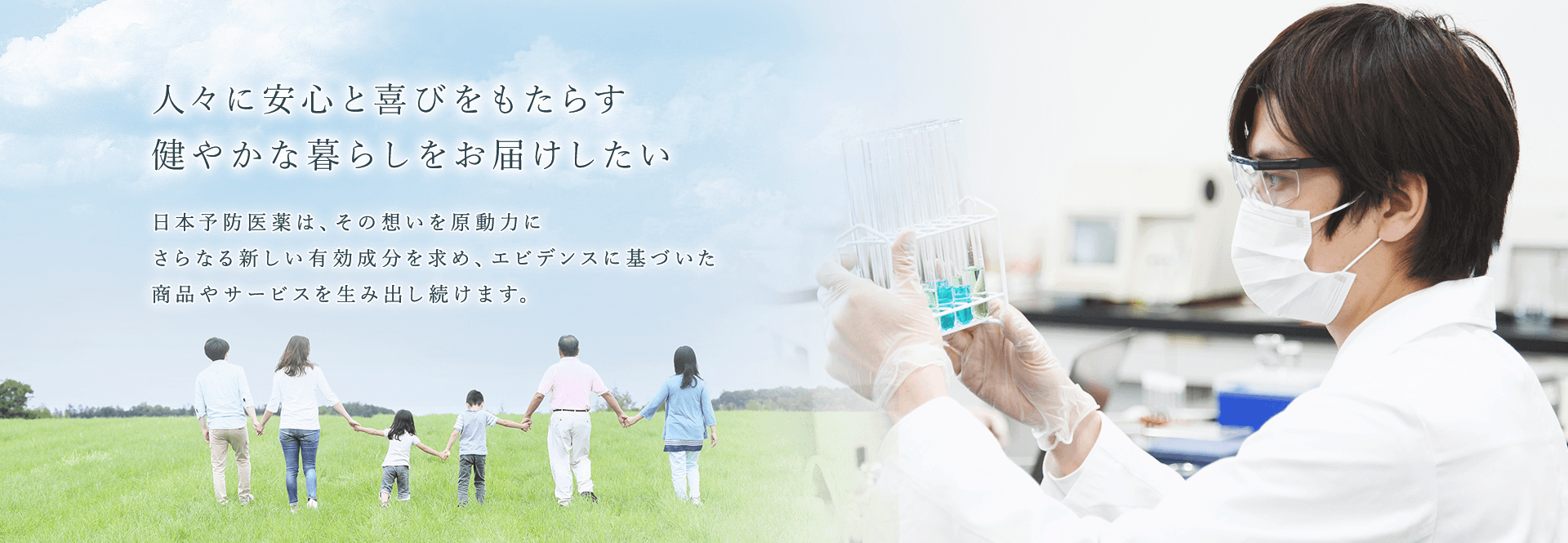日本予防医薬株式会社 人々に安心と喜びをもたらす健やかな暮らしをお届けしたい日本予防医薬は、その想いを原動力にさらなる新しい有効成分を求め、エビデンスに基づいた商品やサービスを生み出し続けます。