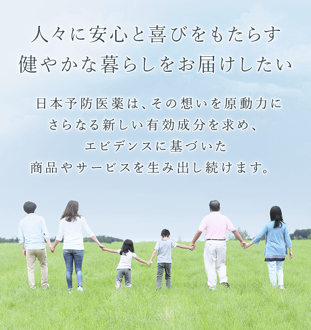 日本予防医薬株式会社 人々に安心と喜びをもたらす健やかな暮らしをお届けしたい日本予防医薬は、その想いを原動力にさらなる新しい有効成分を求め、エビデンスに基づいた商品やサービスを生み出し続けます。